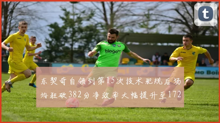 东契奇自领到第15次技术犯规后场均狂砍382分净效率大幅提升至172