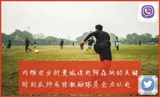 内维尔分析曼城追赶阿森纳的关键时刻瓜帅或将激励球员全力以赴