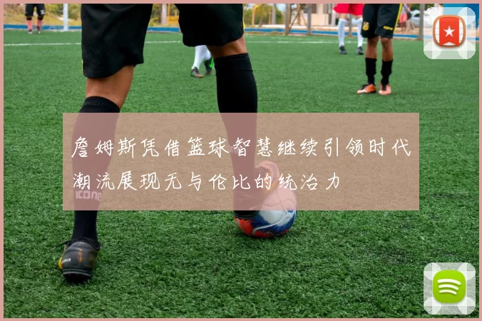 詹姆斯凭借篮球智慧继续引领时代潮流展现无与伦比的统治力