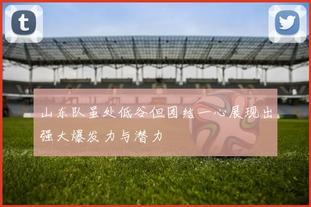 山东队虽处低谷但团结一心展现出强大爆发力与潜力