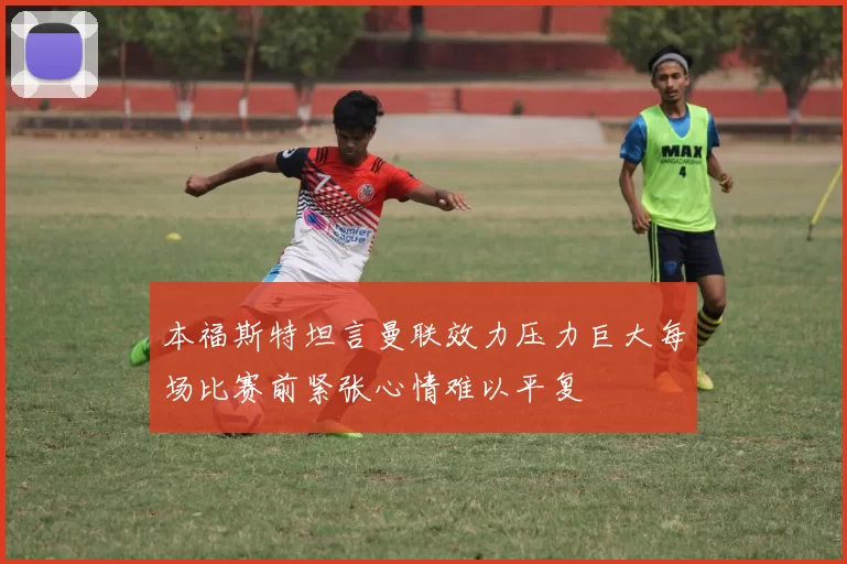 本福斯特坦言曼联效力压力巨大每场比赛前紧张心情难以平复