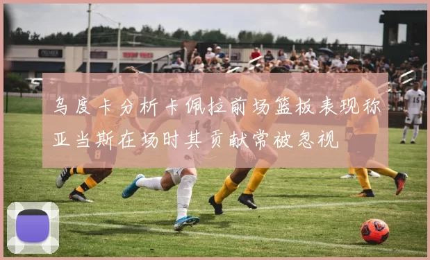乌度卡分析卡佩拉前场篮板表现称亚当斯在场时其贡献常被忽视