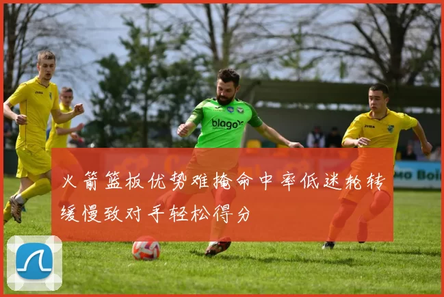 火箭篮板优势难掩命中率低迷轮转缓慢致对手轻松得分