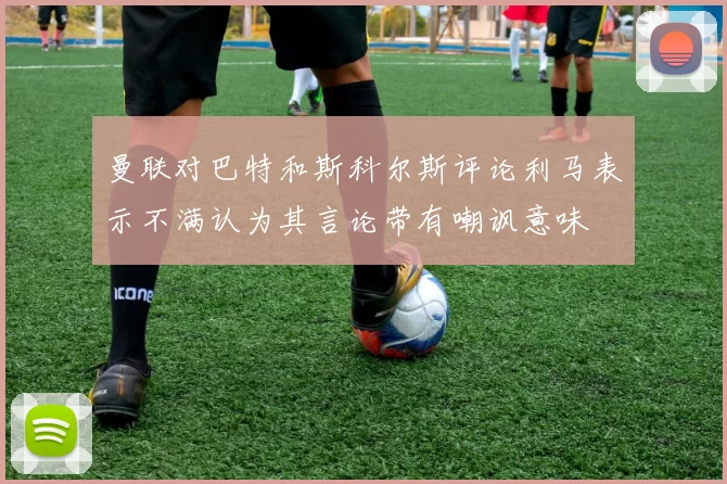 曼联对巴特和斯科尔斯评论利马表示不满认为其言论带有嘲讽意味