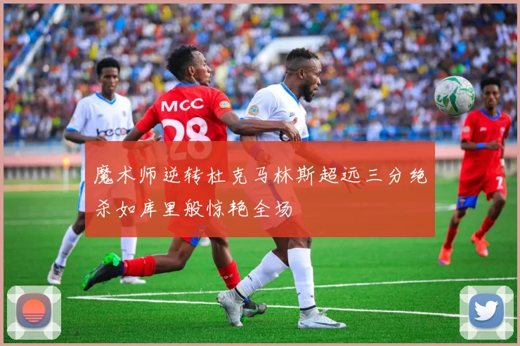 魔术师逆转杜克马林斯超远三分绝杀如库里般惊艳全场