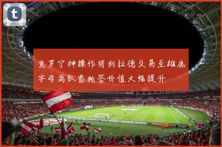 克罗宁神操作将利拉德交易至雄鹿字母离队首轮签价值大幅提升