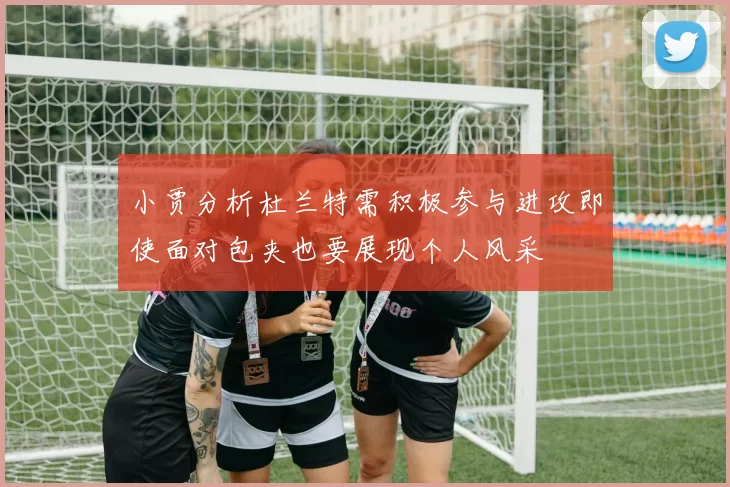 小贾分析杜兰特需积极参与进攻即使面对包夹也要展现个人风采