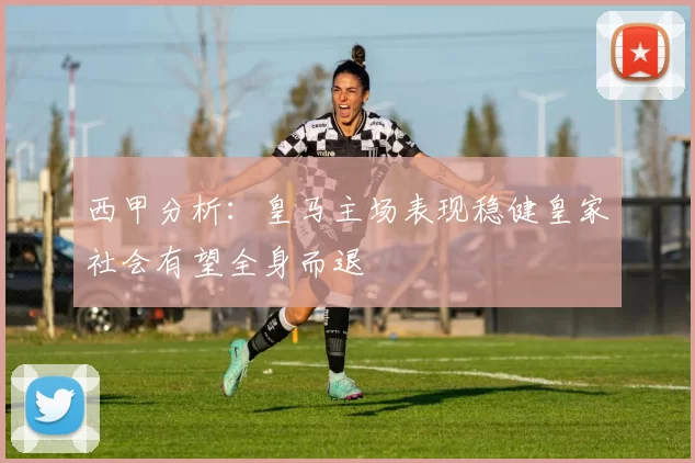 西甲分析：皇马主场表现稳健皇家社会有望全身而退