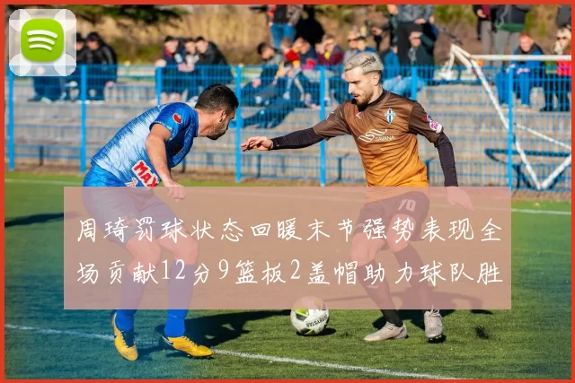 周琦罚球状态回暖末节强势表现全场贡献12分9篮板2盖帽助力球队胜利